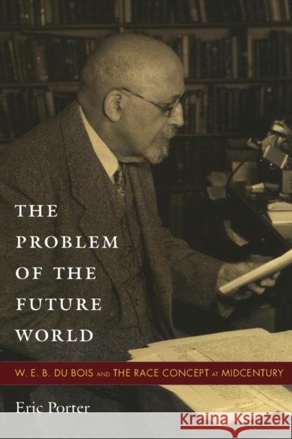 The Problem of the Future World: W. E. B. Du Bois and the Race Concept at Midcentury Porter, Eric 9780822348085