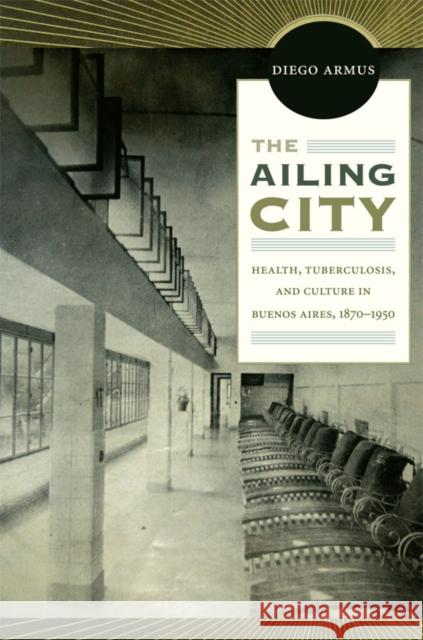 The Ailing City: Health, Tuberculosis, and Culture in Buenos Aires, 1870-1950 Armus, Diego 9780822349990 Duke University Press Books