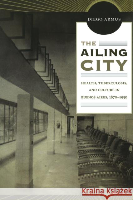 The Ailing City: Health, Tuberculosis, and Culture in Buenos Aires, 1870-1950 Armus, Diego 9780822350125 Duke University Press Books