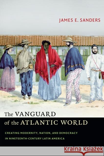 The Vanguard of the Atlantic World: Creating Modernity, Nation, and Democracy in Nineteenth-Century Latin America James E. Sanders 9780822357643