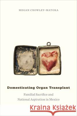 Domesticating Organ Transplant: Familial Sacrifice and National Aspiration in Mexico Megan Crowley-Matoka 9780822360674 Duke University Press