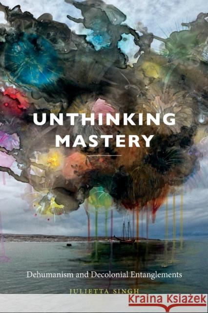 Unthinking Mastery: Dehumanism and Decolonial Entanglements Julietta Singh 9780822369394 Duke University Press