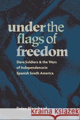 Under the Flags of Freedom: Slave Soldiers and the Wars of Independence in Spanish South America Blanchard, Peter 9780822943471 University of Pittsburgh Press