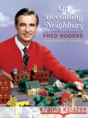 On Becoming Neighbors: The Communication Ethics of Fred Rogers Alexandra Klaren 9780822945901 University of Pittsburgh Press