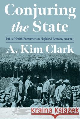 Conjuring the State: Public Health Encounters in Highland Ecuador, 1910-1945 Clark, A. Kim 9780822947820 University of Pittsburgh Press