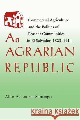 An Agrarian Republic: Commercial Agriculture and the Politics of Peasant Communities in El Salvador, 1823-1914 Lauria-Santiago, Aldo 9780822957003 University of Pittsburgh Press