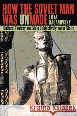 How the Soviet Man Was Unmade: Cultural Fantasy and Male Subjectivity Under Stalin Lilya Kaganovsky 9780822959939