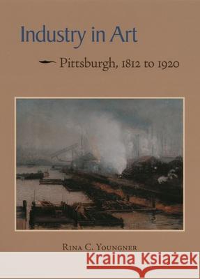 Industry in Art: Pittsburgh, 1812 to 1920 Rina Youngner 9780822961543