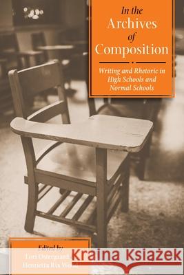 In the Archives of Composition: Writing and Rhetoric in High Schools and Normal Schools Lori Ostergaard, Henrietta Rix Wood 9780822963776 University of Pittsburgh Press