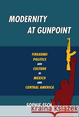 Modernity at Gunpoint: Firearms, Politics, and Culture in Mexico and Central America Sophie Esch 9780822965381 University of Pittsburgh Press