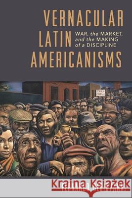 Vernacular Latin Americanisms: War, the Market, and the Making of a Discipline Fernando Degiovanni 9780822965541 University of Pittsburgh Press