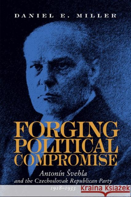 Forging Political Compromise: Antonín Svehla and the Czechoslovak Republican Party, 1918-1933 Miller, Daniel 9780822985877