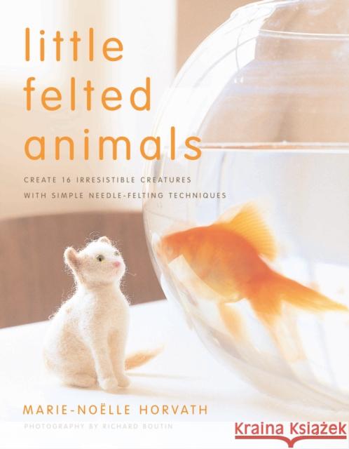 Little Felted Animals: Create 16 Irresistible Creatures with Simple Needle-Felting Techniques Horvath, Marie-Noelle 9780823015047