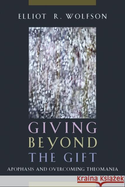 Giving Beyond the Gift: Apophasis and Overcoming Theomania Elliot R. Wolfson 9780823255702 Fordham University Press