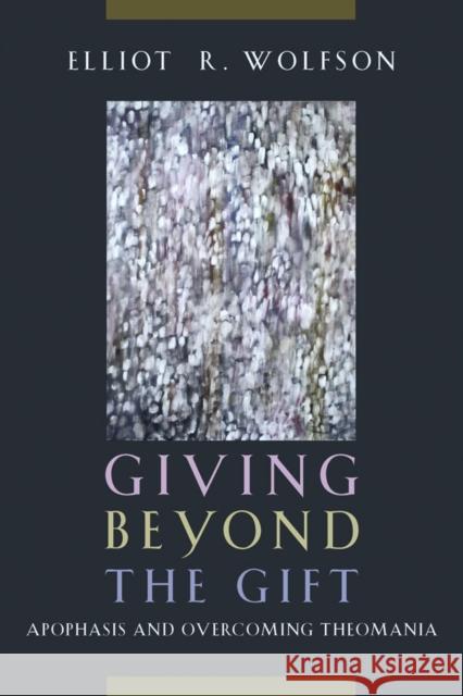 Giving Beyond the Gift: Apophasis and Overcoming Theomania Elliot R. Wolfson 9780823255719