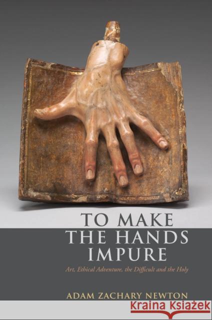 To Make the Hands Impure: Art, Ethical Adventure, the Difficult and the Holy Adam Zachary Newton 9780823263523