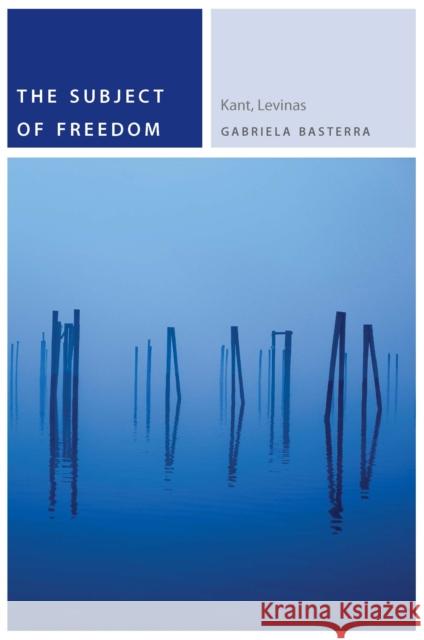 The Subject of Freedom: Kant, Levinas Gabriela, Dr Basterra 9780823265145 Fordham University Press