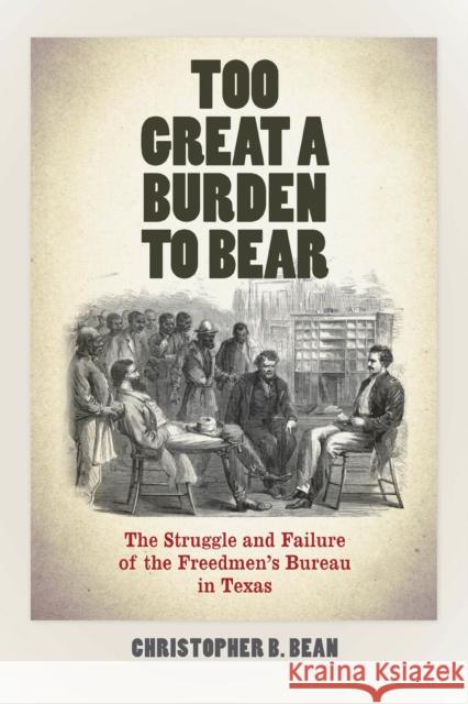 Too Great a Burden to Bear: The Struggle and Failure of the Freedmen's Bureau in Texas Christopher B. Bean 9780823268757 Fordham University Press