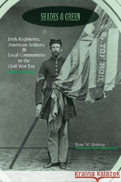 Shades of Green: Irish Regiments, American Soldiers, and Local Communities in the Civil War Era Ryan Keating 9780823276608