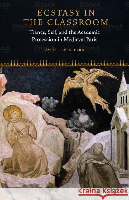 Ecstasy in the Classroom: Trance, Self, and the Academic Profession in Medieval Paris Ayelet Even-Ezra 9780823281923