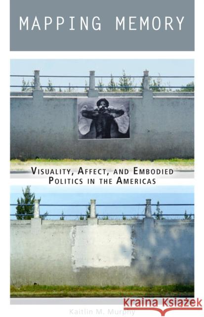 Mapping Memory: Visuality, Affect, and Embodied Politics in the Americas Kaitlin M. Murphy 9780823282531 Fordham University Press