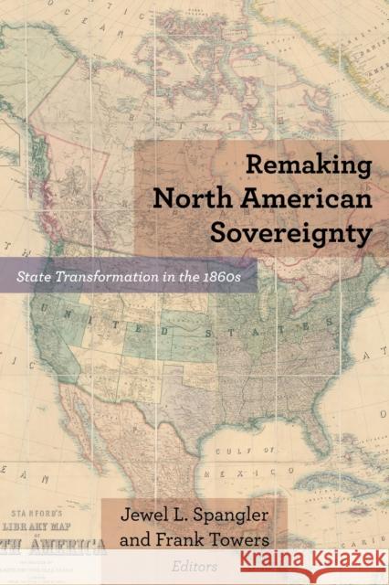 Remaking North American Sovereignty: State Transformation in the 1860s Jewel L. Spangler Frank Towers Robert E. Bonner 9780823288441 Fordham University Press