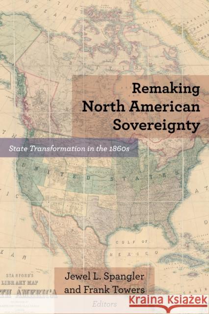 Remaking North American Sovereignty: State Transformation in the 1860s Jewel L. Spangler Frank Towers Robert E. Bonner 9780823288441