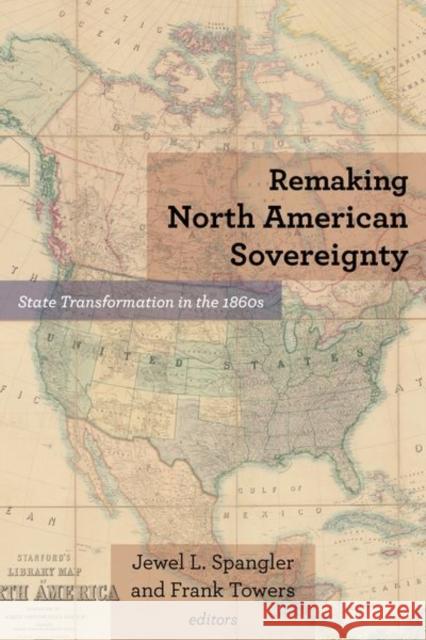 Remaking North American Sovereignty: State Transformation in the 1860s Jewel L. Spangler Frank Towers Robert E. Bonner 9780823288458 Fordham University Press
