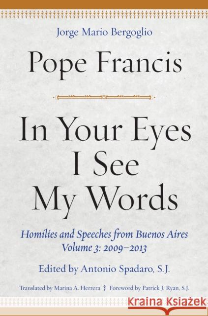 In Your Eyes I See My Words: Homilies and Speeches from Buenos Aires, Volume 3: 2009-2013 Pope Francis Marina A., PH. D. Herrera Antonio, S. J. Spadaro 9780823289356