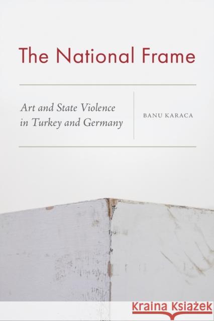 The National Frame: Art and State Violence in Turkey and Germany Banu Karaca 9780823290215