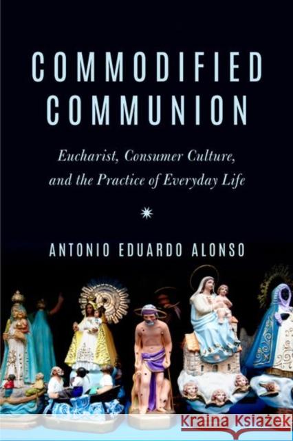 Commodified Communion: Eucharist, Consumer Culture, and the Practice of Everyday Life Antonio Eduardo Alonso 9780823294121 Fordham University Press