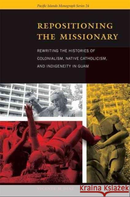 Repositioning the Missionary: Rewriting the Histories of Colonialism, Native Catholicism, and Indigeneity in Guam Diaz, Vicente M. 9780824834340