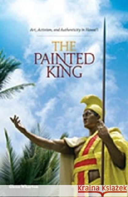 The Painted King: Art, Activism, and Authenticity in Hawai'i Wharton, Glenn 9780824836122 University of Hawai'i Press