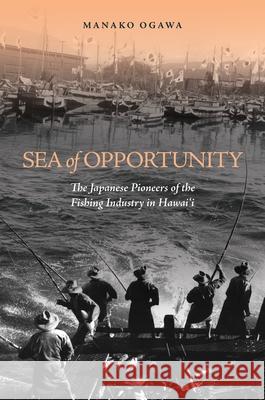 Sea of Opportunity: The Japanese Pioneers of the Fishing Industry in Hawaii Manako Ogawa   9780824839611 University of Hawai'i Press