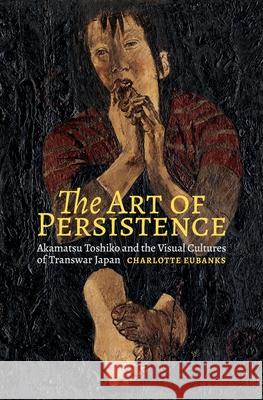 The Art of Persistence: Akamatsu Toshiko and the Visual Cultures of Transwar Japan Charlotte Eubanks 9780824878283