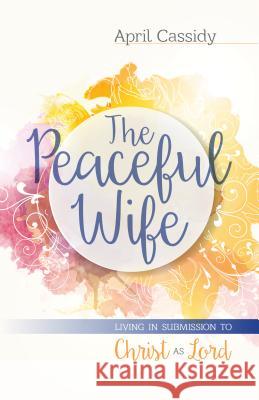 The Peaceful Wife: Living in Submission to Christ as Lord April Cassidy 9780825443947