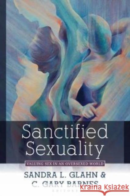 Sanctified Sexuality: Valuing Sex in an Oversexed World Sandra L. Glahn C. Gary Barnes 9780825446245 Kregel Academic & Professional