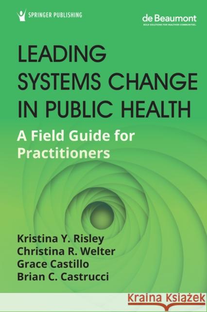 Leading Systems Change in Public Health: A Field Guide for Practitioners Kristina Y. Risley Christina R. Welter Grace Castillo 9780826145086 Springer Publishing Co Inc