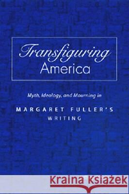 Transfiguring America : Myth, Ideology and Mourning in Margaret Fuller's Writing Jeffrey Steele 9780826213464