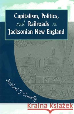 Capitalism, Politics, and Railroads in Jacksonian New England Michael J. Connolly 9780826214997