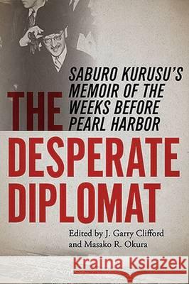 The Desperate Diplomat: Saburo Kurusu's Memoir of the Weeks Before Pearl Harbor J. Garry Clifford Masako R. Okura 9780826220370 University of Missouri Press