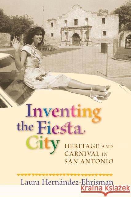 Inventing the Fiesta City: Heritage and Carnival in San Antonio Laura Hernandez-Ehrisman 9780826343116