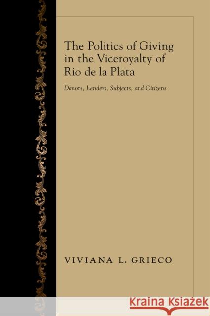 The Politics of Giving in the Viceroyalty of Rio de la Plata: Donors, Lenders, Subjects, and Citizens Viviana L. Grieco 9780826354464