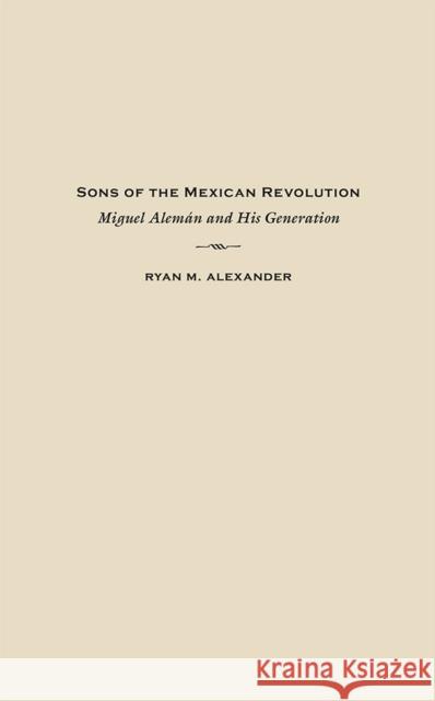 Sons of the Mexican Revolution: Miguel Alemán and His Generation Alexander, Ryan M. 9780826357380 University of New Mexico Press