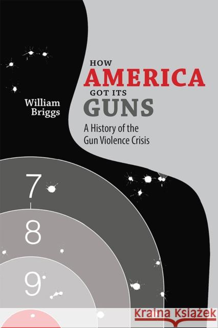 How America Got Its Guns: A History of the Gun Violence Crisis William Briggs 9780826358134