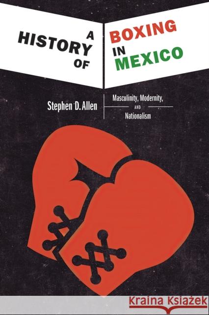 A History of Boxing in Mexico: Masculinity, Modernity, and Nationalism Stephen D. Allen 9780826358554