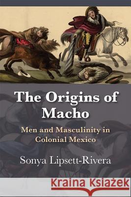 The Origins of Macho: Men and Masculinity in Colonial Mexico Sonya Lipsett-Rivera 9780826360397