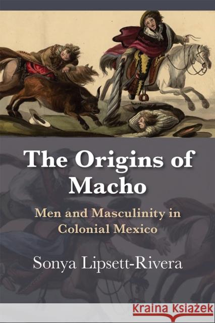 The Origins of Macho: Men and Masculinity in Colonial Mexico Sonya Lipsett-Rivera 9780826360403