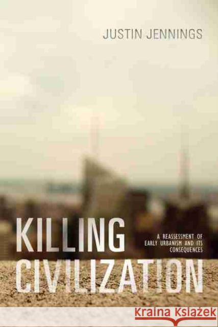 Killing Civilization: A Reassessment of Early Urbanism and Its Consequences Justin Jennings 9780826362735