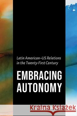 Embracing Autonomy: Latin American-Us Relations in the Twenty-First Century Gregory Weeks 9780826365811